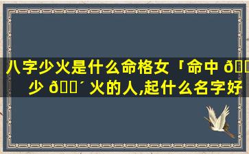 八字少火是什么命格女「命中 🕸 少 🐴 火的人,起什么名字好」